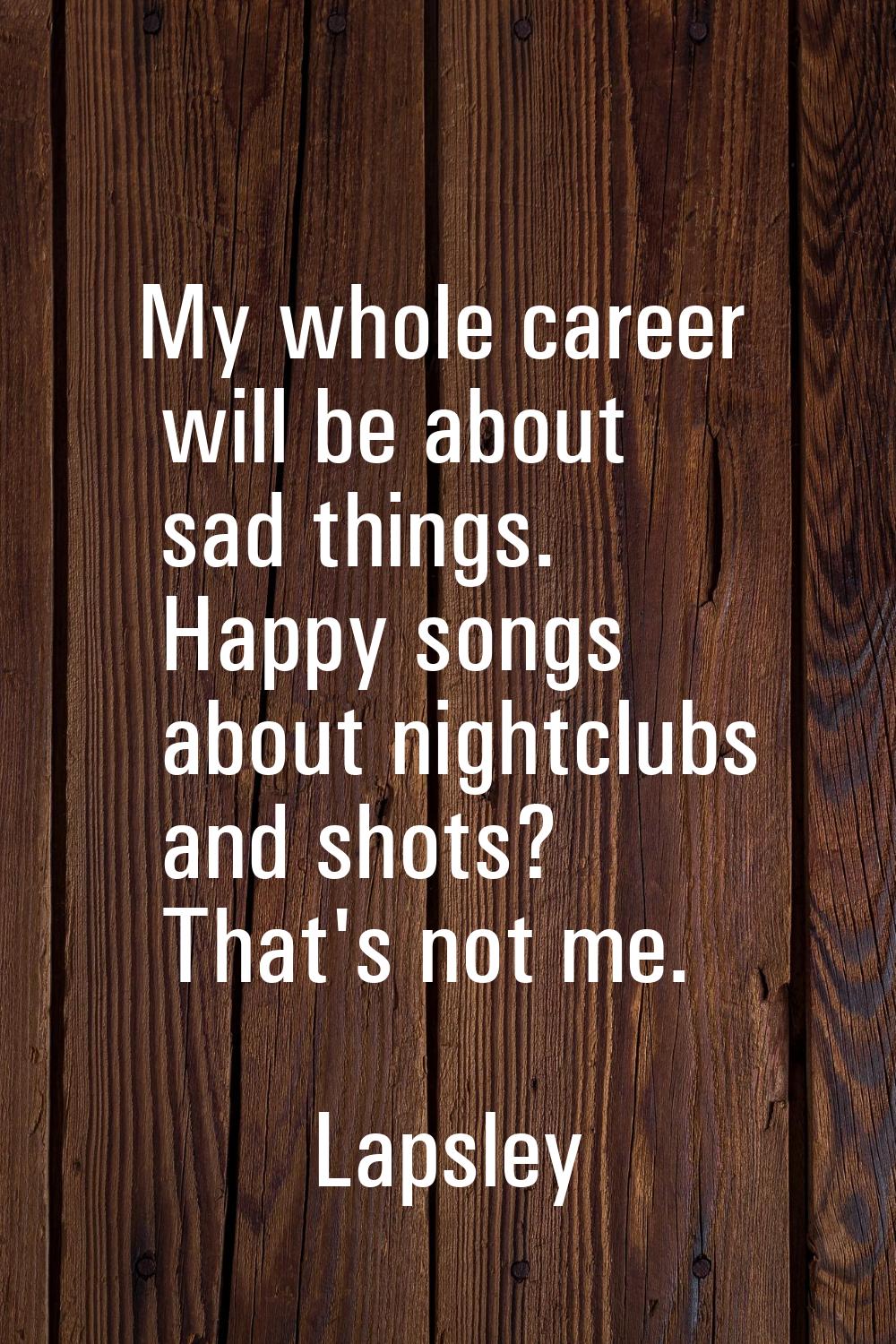 My whole career will be about sad things. Happy songs about nightclubs and shots? That's not me.