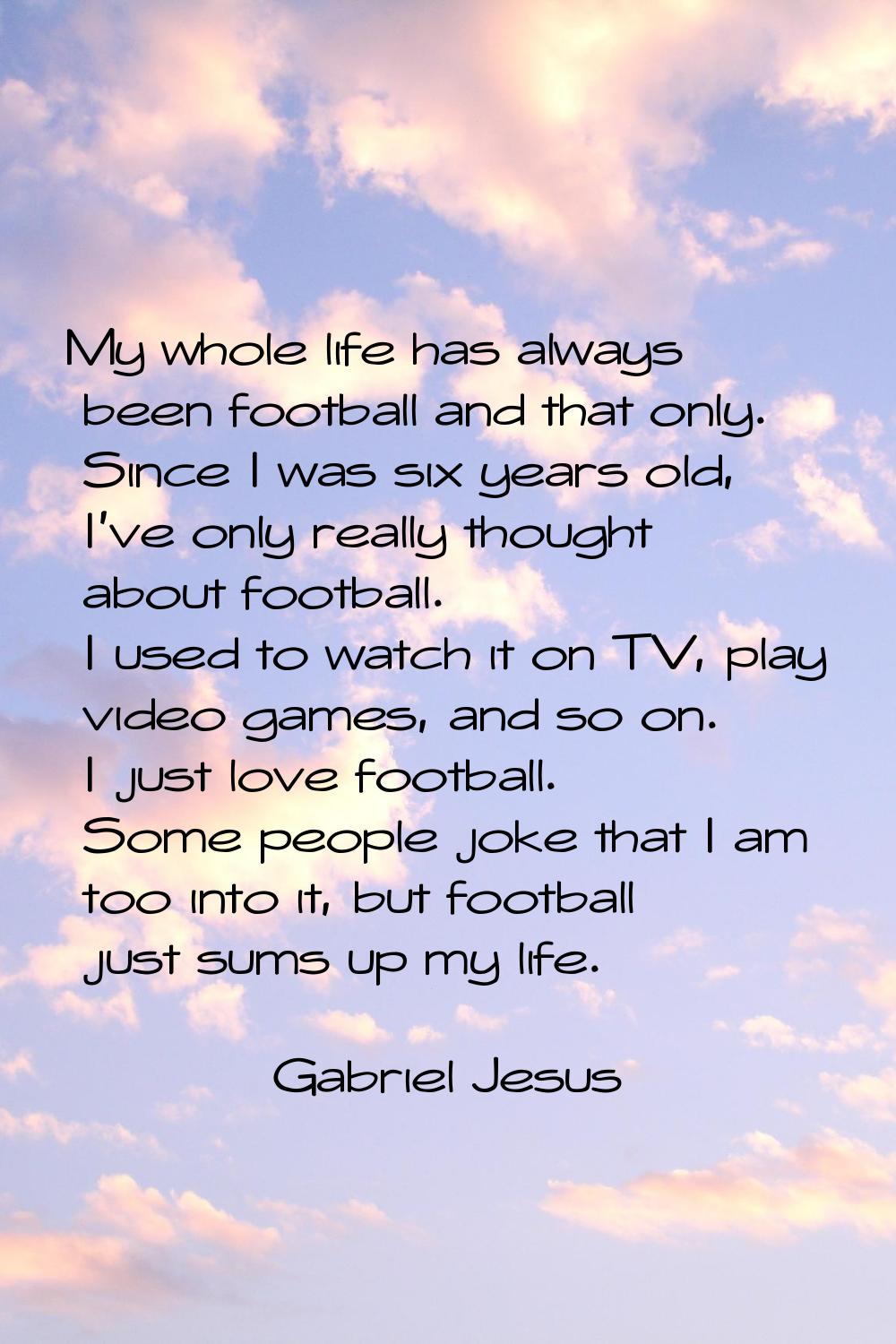 My whole life has always been football and that only. Since I was six years old, I've only really t