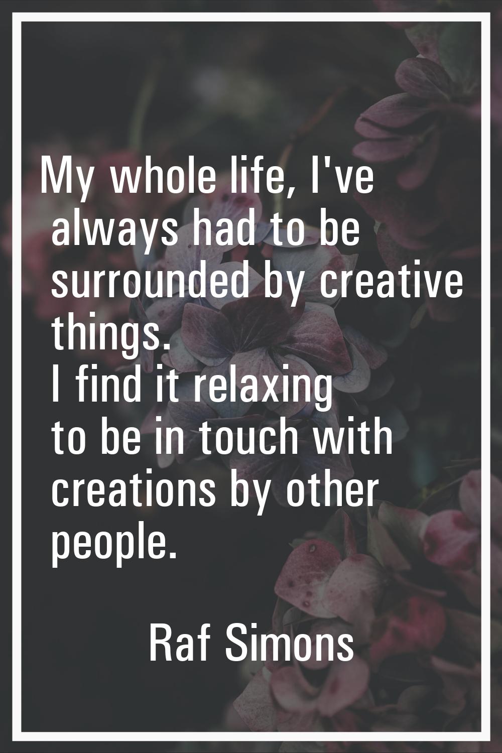 My whole life, I've always had to be surrounded by creative things. I find it relaxing to be in tou