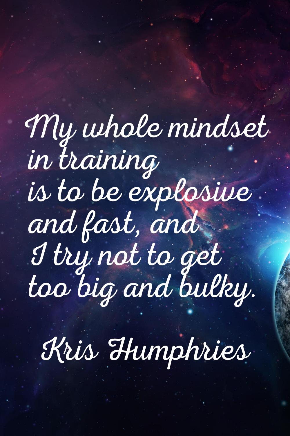 My whole mindset in training is to be explosive and fast, and I try not to get too big and bulky.