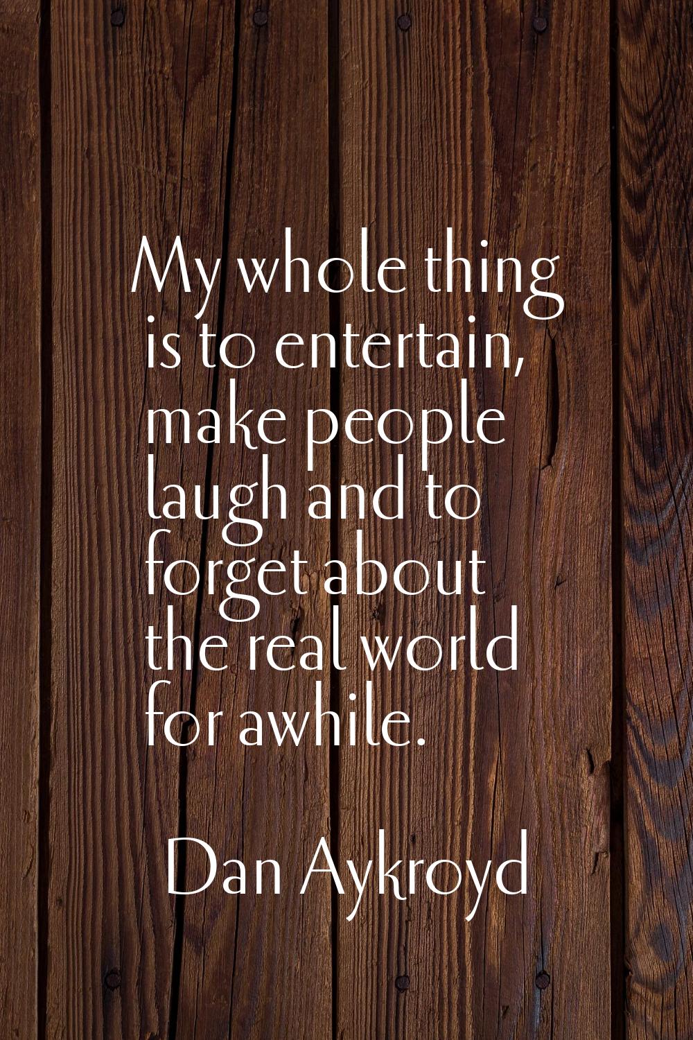 My whole thing is to entertain, make people laugh and to forget about the real world for awhile.