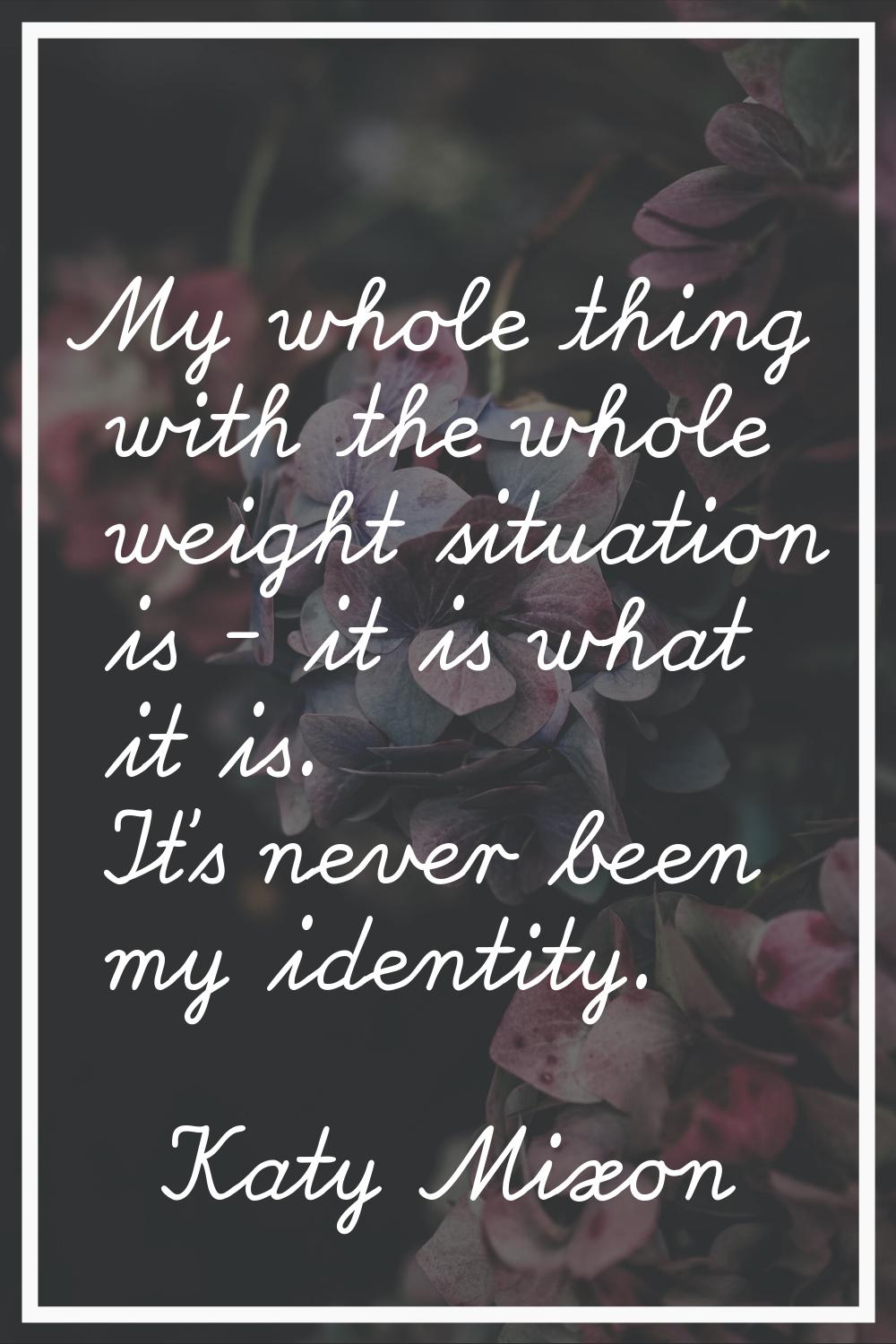 My whole thing with the whole weight situation is - it is what it is. It's never been my identity.