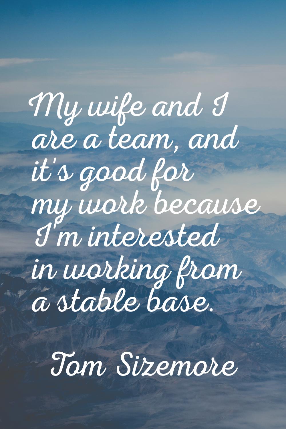 My wife and I are a team, and it's good for my work because I'm interested in working from a stable
