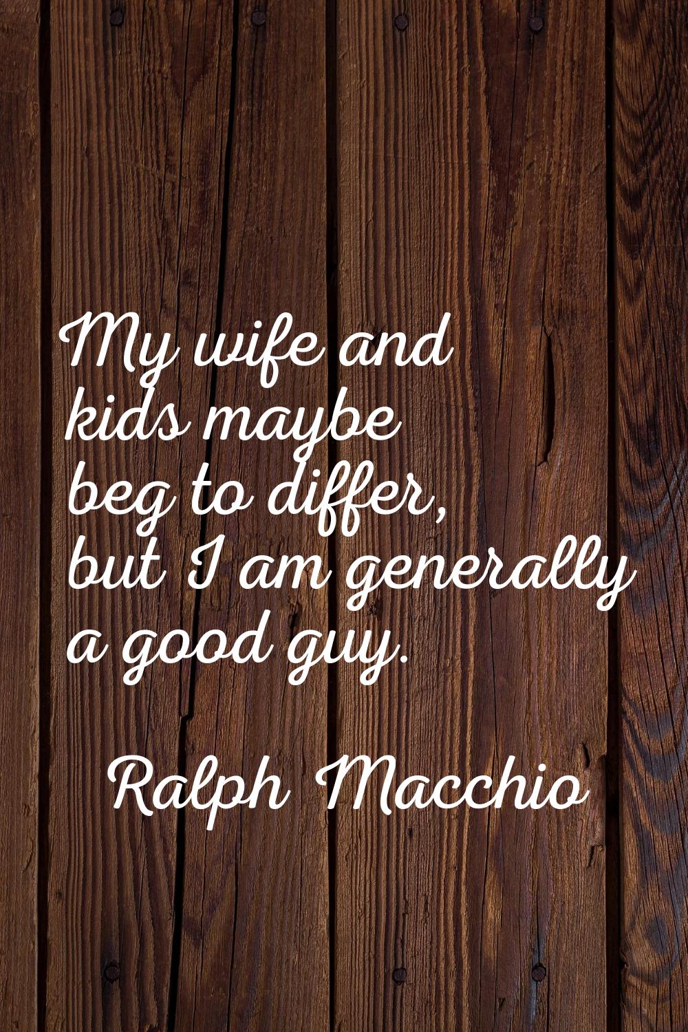 My wife and kids maybe beg to differ, but I am generally a good guy.