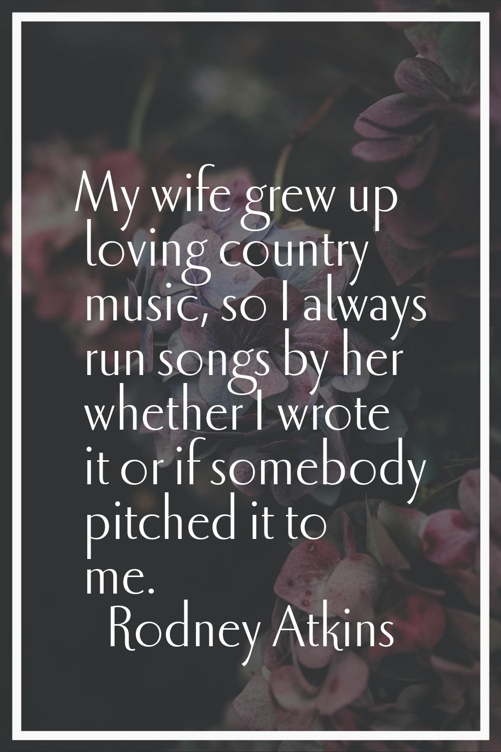 My wife grew up loving country music, so I always run songs by her whether I wrote it or if somebod
