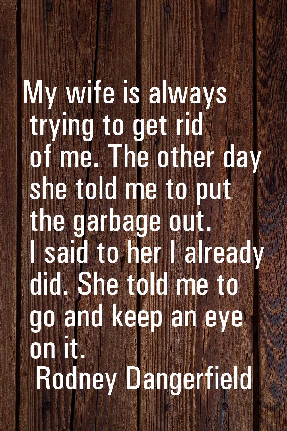 My wife is always trying to get rid of me. The other day she told me to put the garbage out. I said
