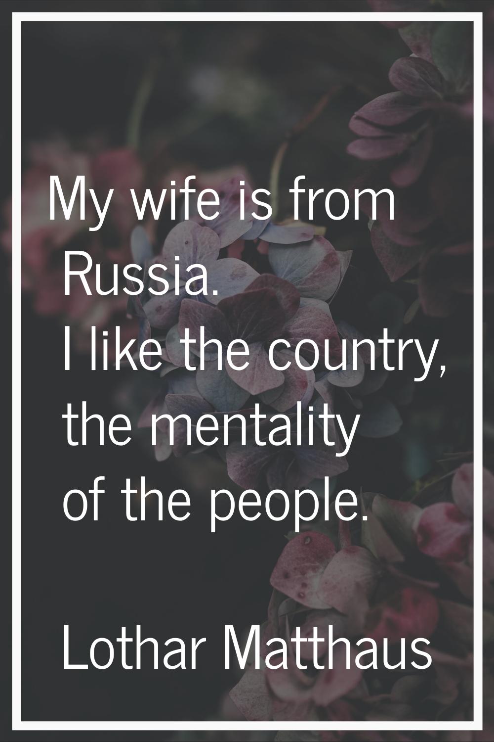 My wife is from Russia. I like the country, the mentality of the people.