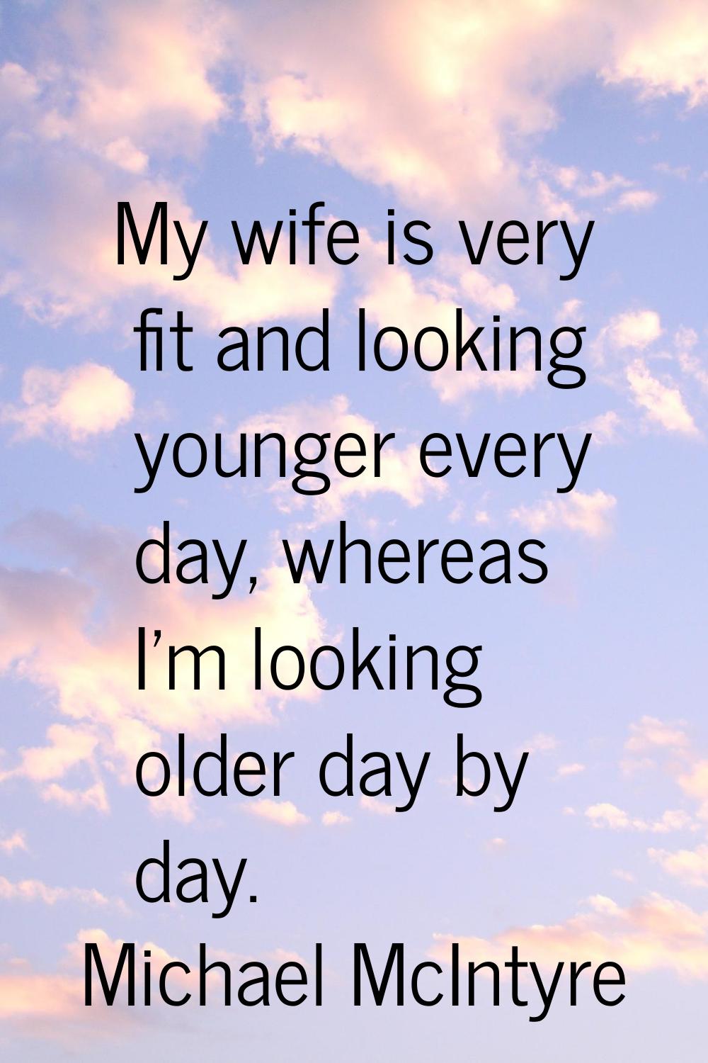 My wife is very fit and looking younger every day, whereas I'm looking older day by day.