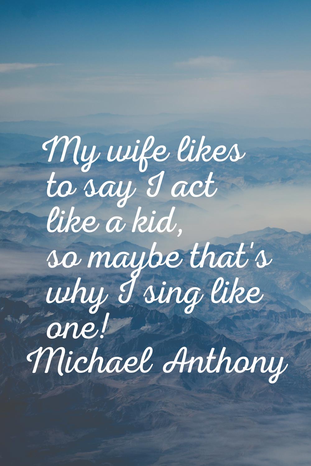 My wife likes to say I act like a kid, so maybe that's why I sing like one!