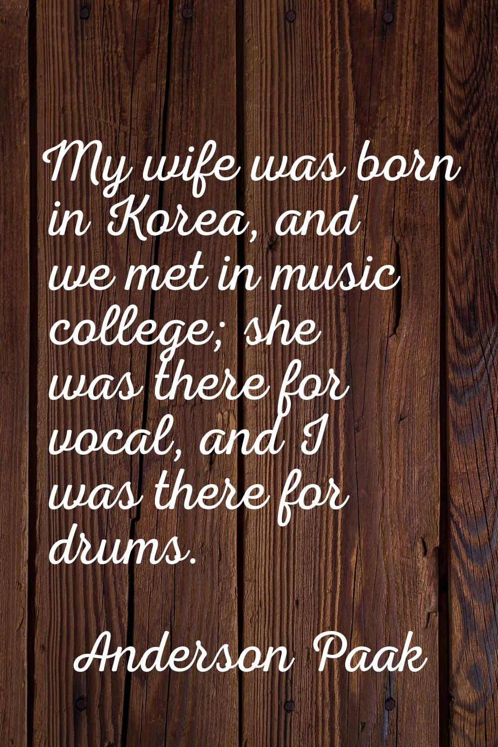 My wife was born in Korea, and we met in music college; she was there for vocal, and I was there fo