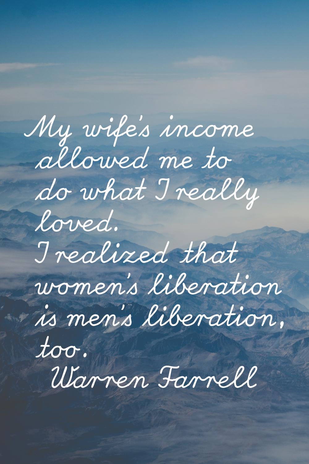 My wife's income allowed me to do what I really loved. I realized that women's liberation is men's 