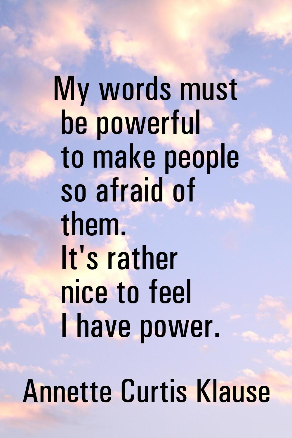 My words must be powerful to make people so afraid of them. It's rather nice to feel I have power.