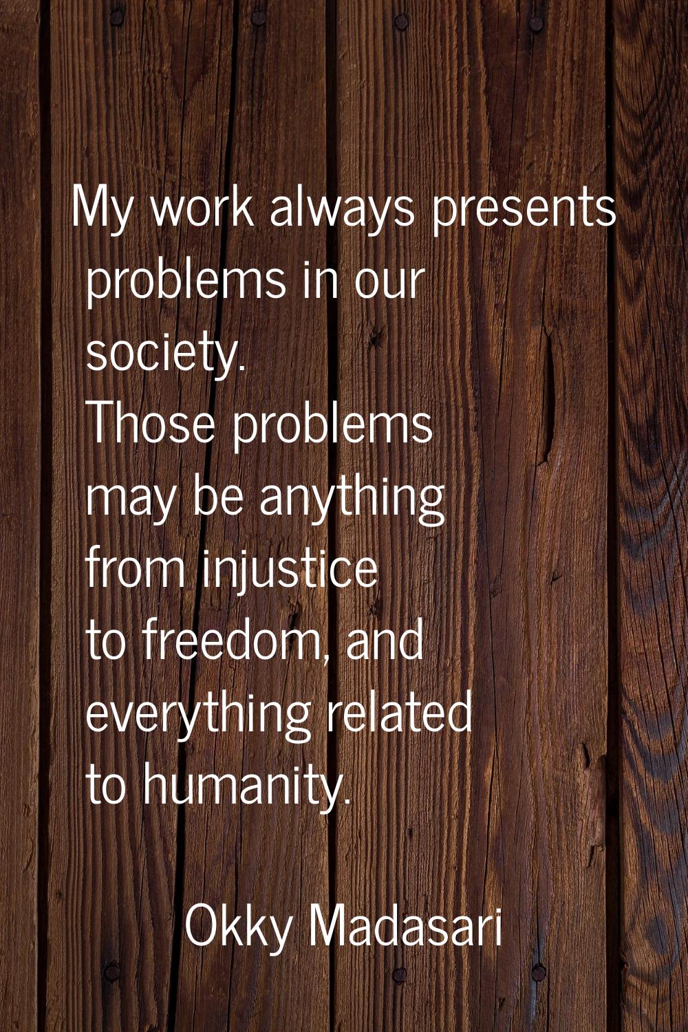 My work always presents problems in our society. Those problems may be anything from injustice to f