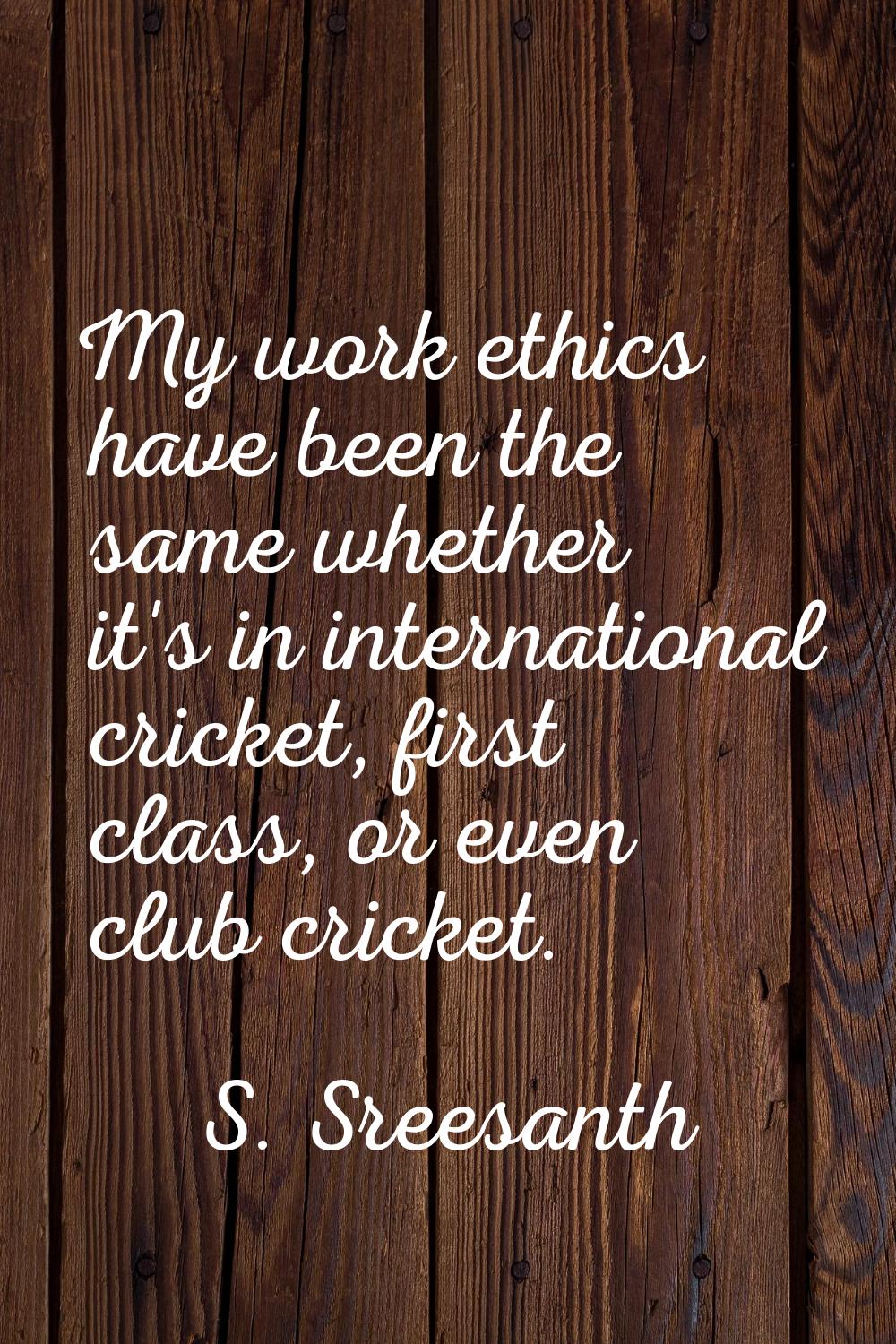 My work ethics have been the same whether it's in international cricket, first class, or even club 