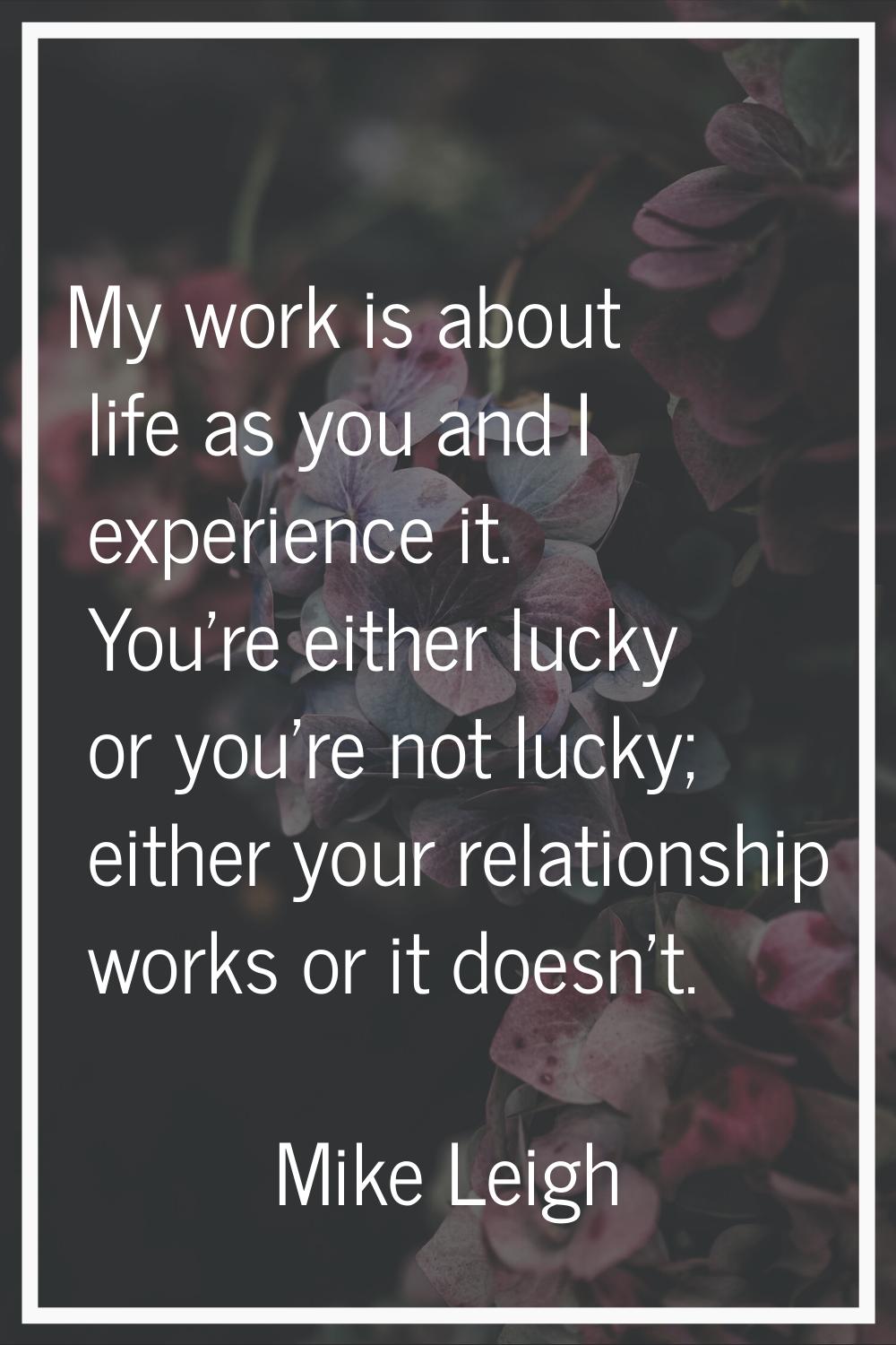 My work is about life as you and I experience it. You're either lucky or you're not lucky; either y