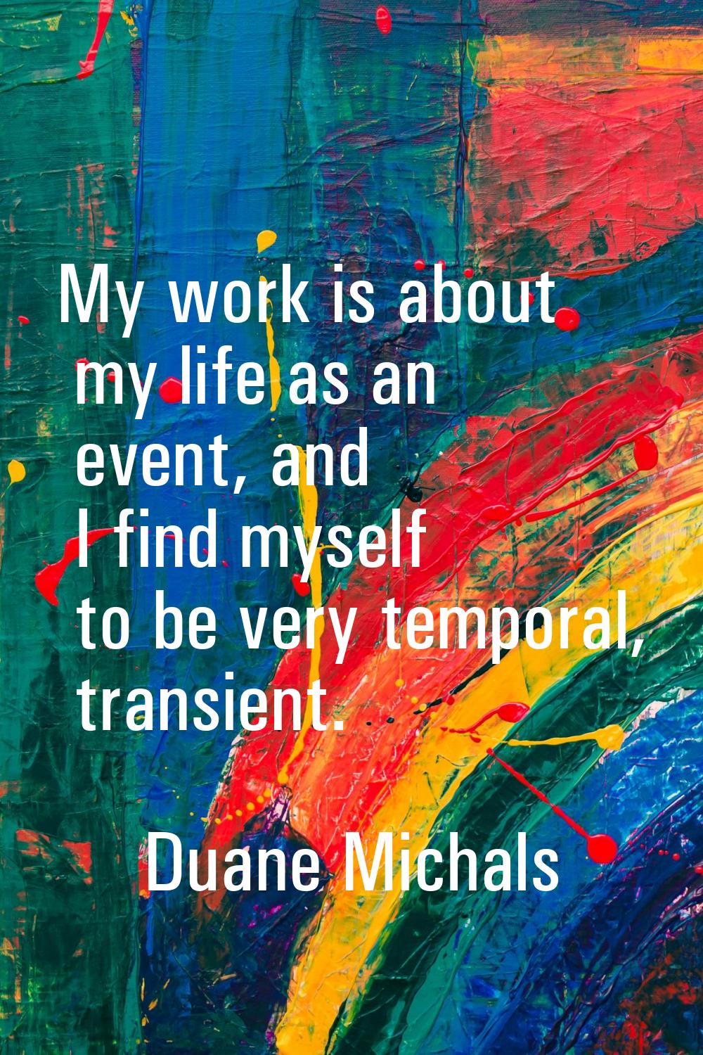 My work is about my life as an event, and I find myself to be very temporal, transient.
