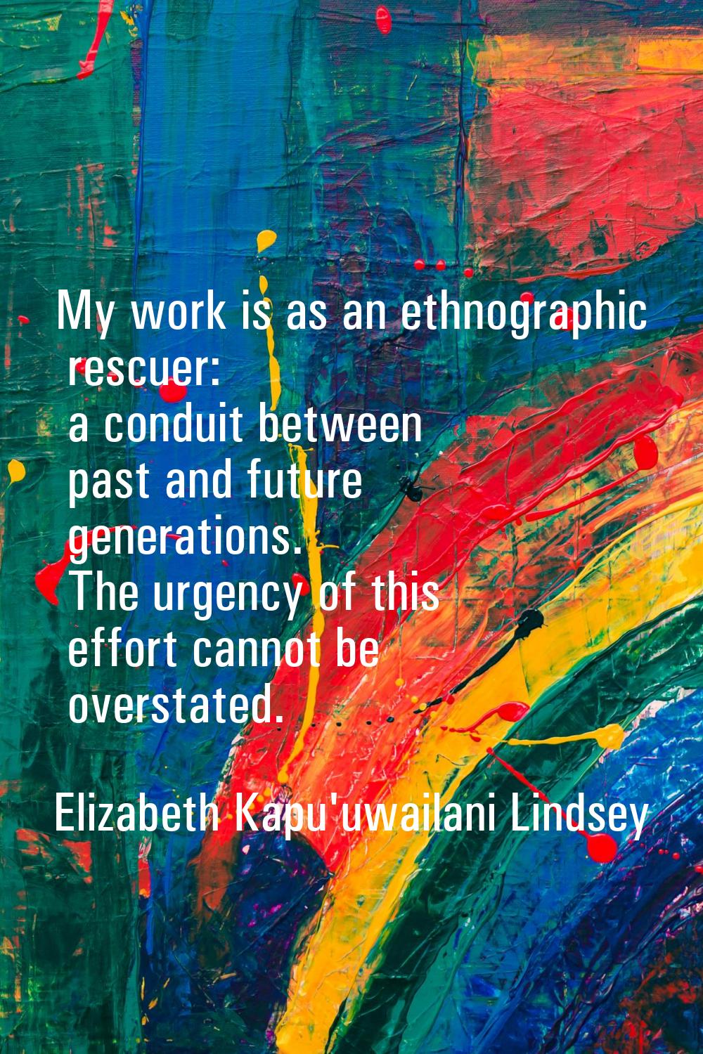 My work is as an ethnographic rescuer: a conduit between past and future generations. The urgency o