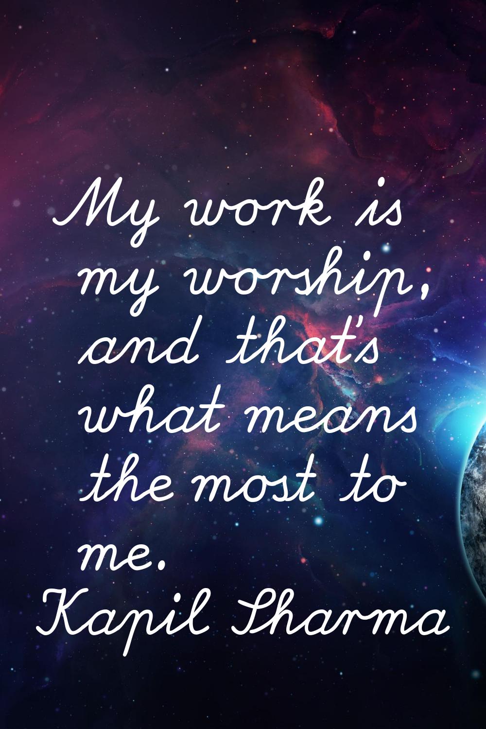My work is my worship, and that's what means the most to me.