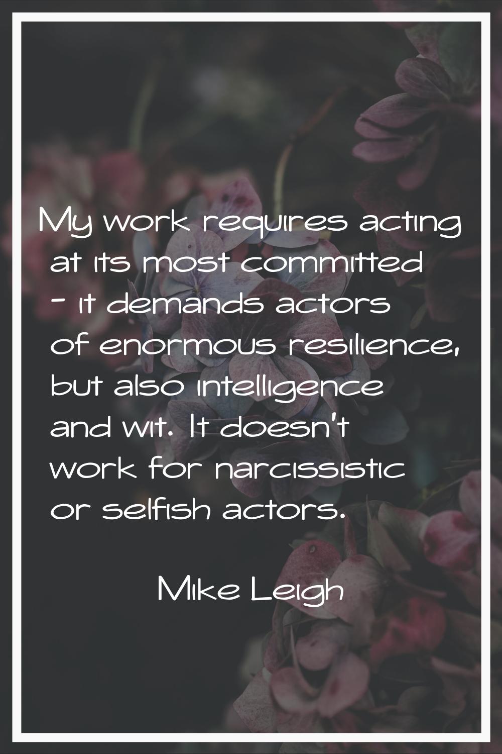 My work requires acting at its most committed - it demands actors of enormous resilience, but also 
