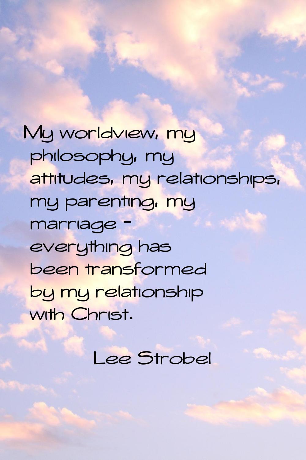 My worldview, my philosophy, my attitudes, my relationships, my parenting, my marriage - everything