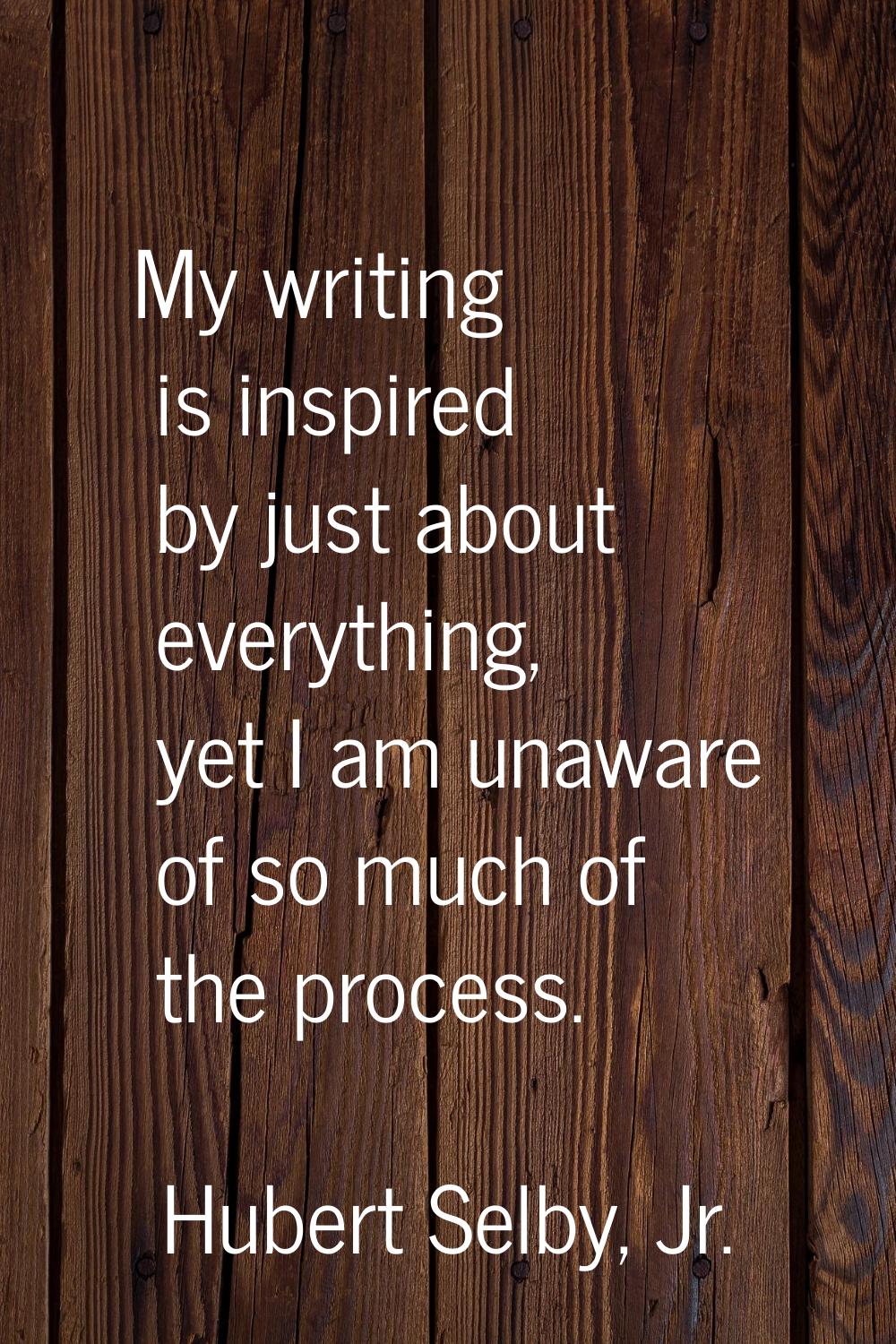 My writing is inspired by just about everything, yet I am unaware of so much of the process.
