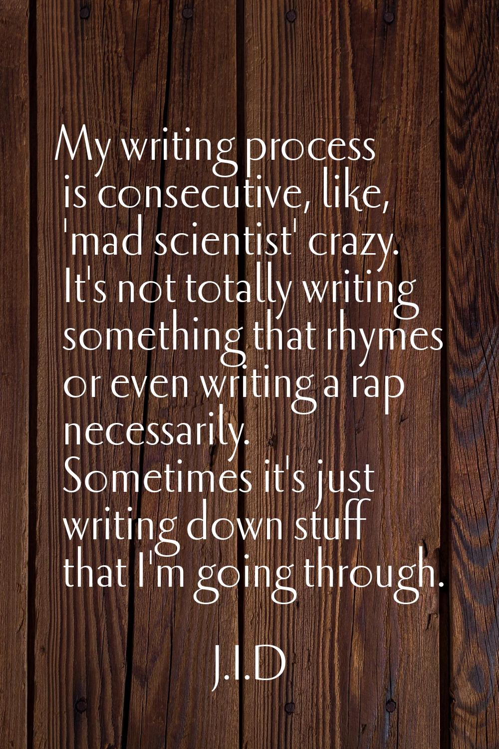 My writing process is consecutive, like, 'mad scientist' crazy. It's not totally writing something 
