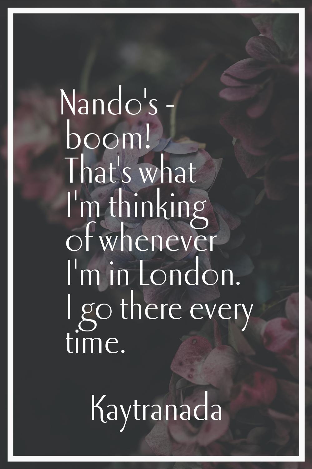 Nando's - boom! That's what I'm thinking of whenever I'm in London. I go there every time.