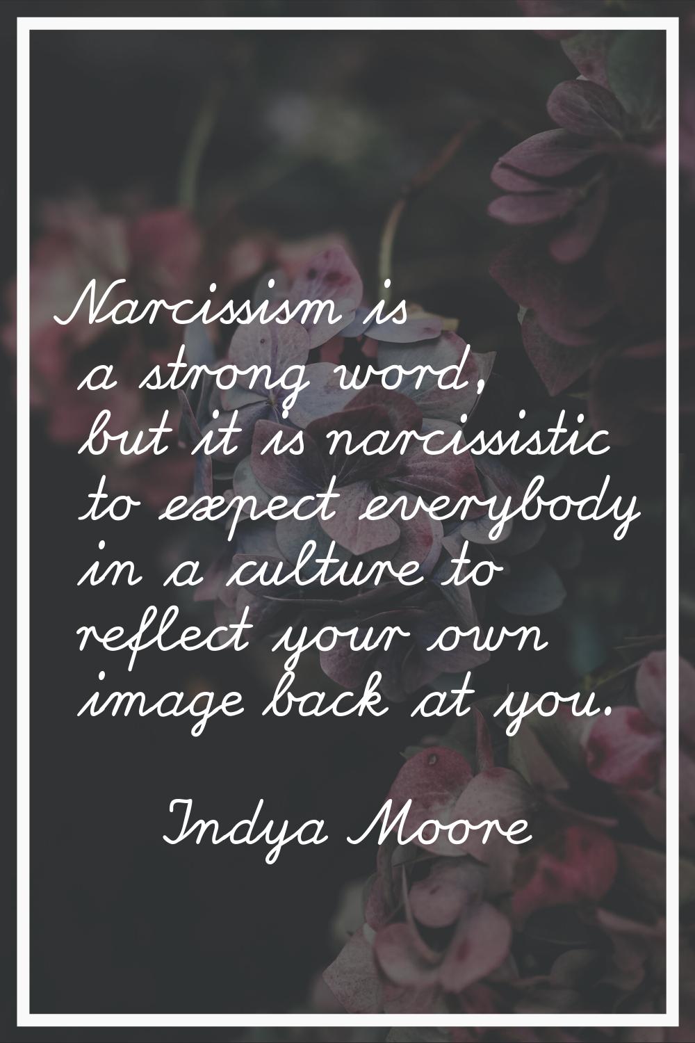 Narcissism is a strong word, but it is narcissistic to expect everybody in a culture to reflect you