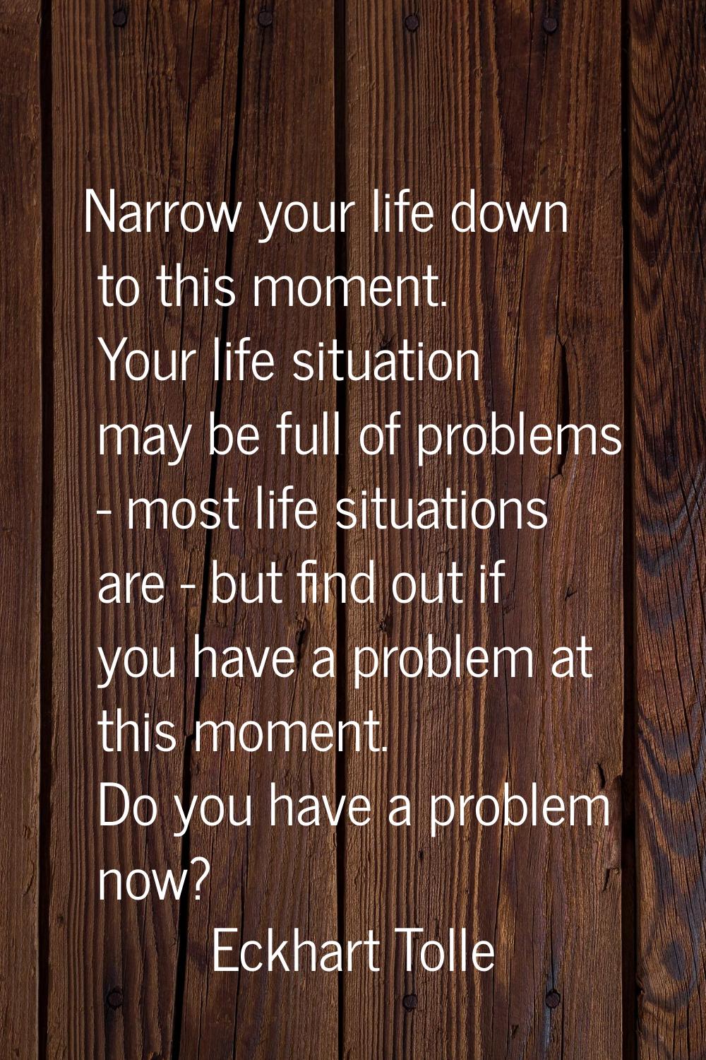 Narrow your life down to this moment. Your life situation may be full of problems - most life situa