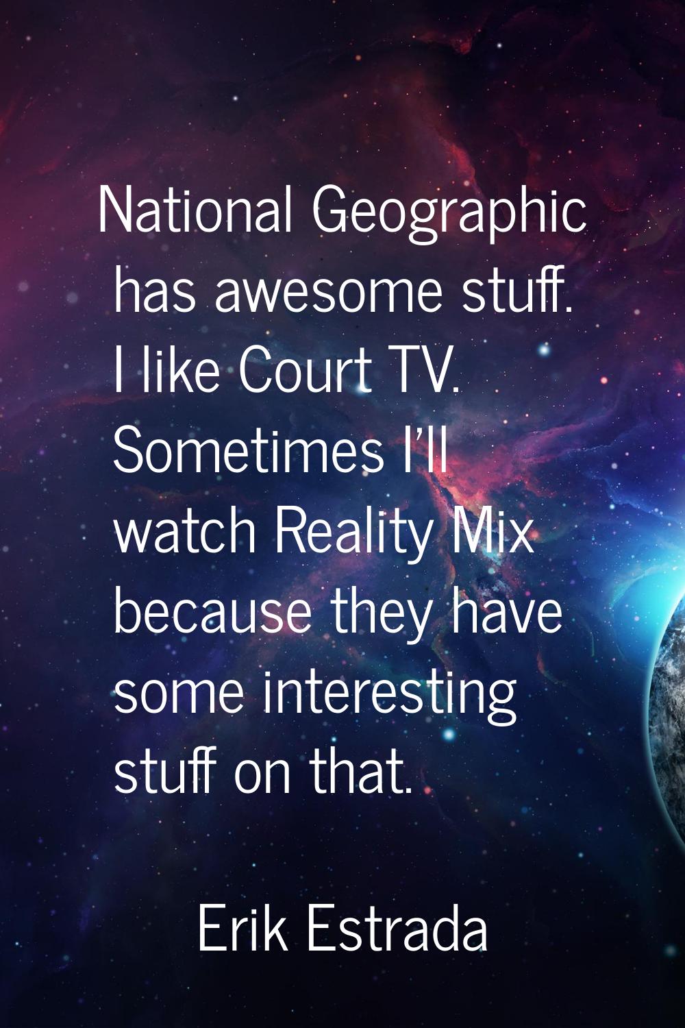 National Geographic has awesome stuff. I like Court TV. Sometimes I'll watch Reality Mix because th