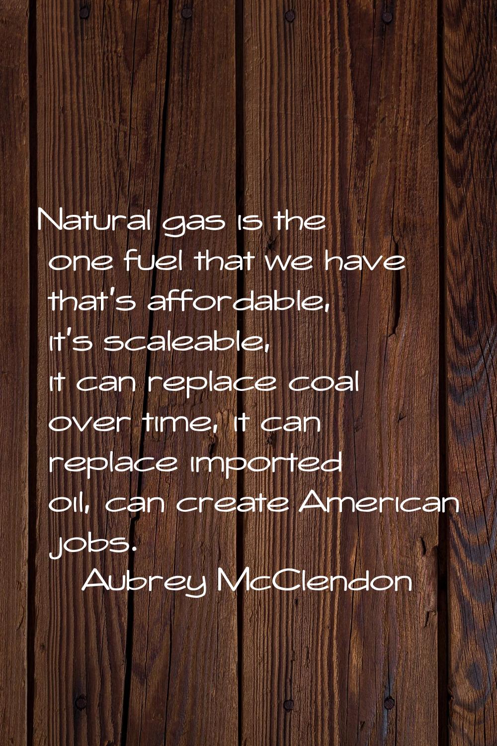 Natural gas is the one fuel that we have that's affordable, it's scaleable, it can replace coal ove