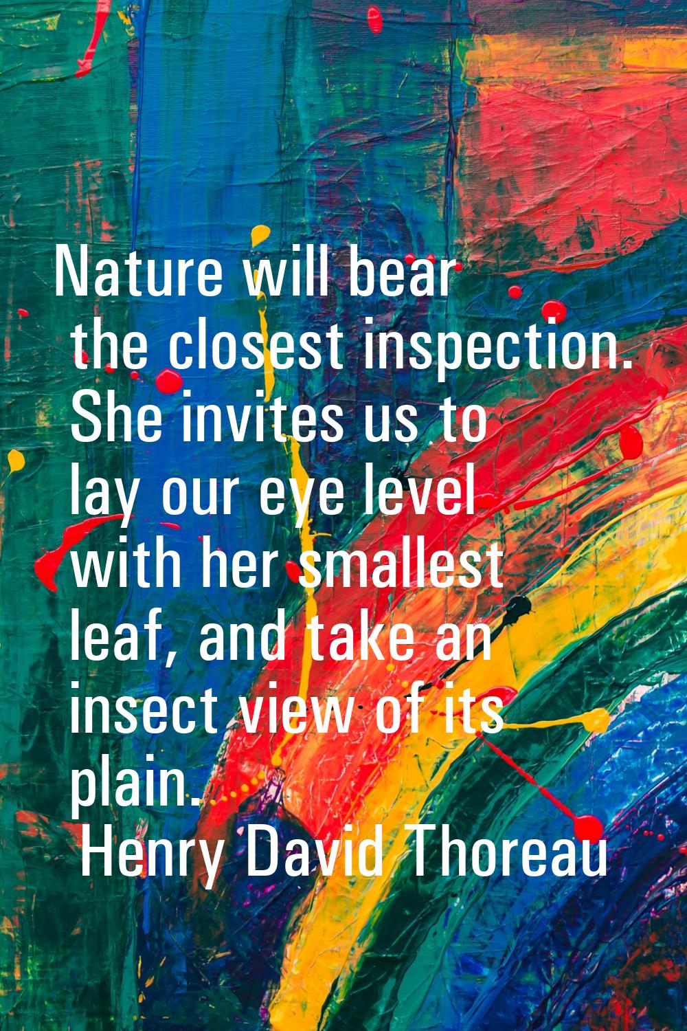 Nature will bear the closest inspection. She invites us to lay our eye level with her smallest leaf