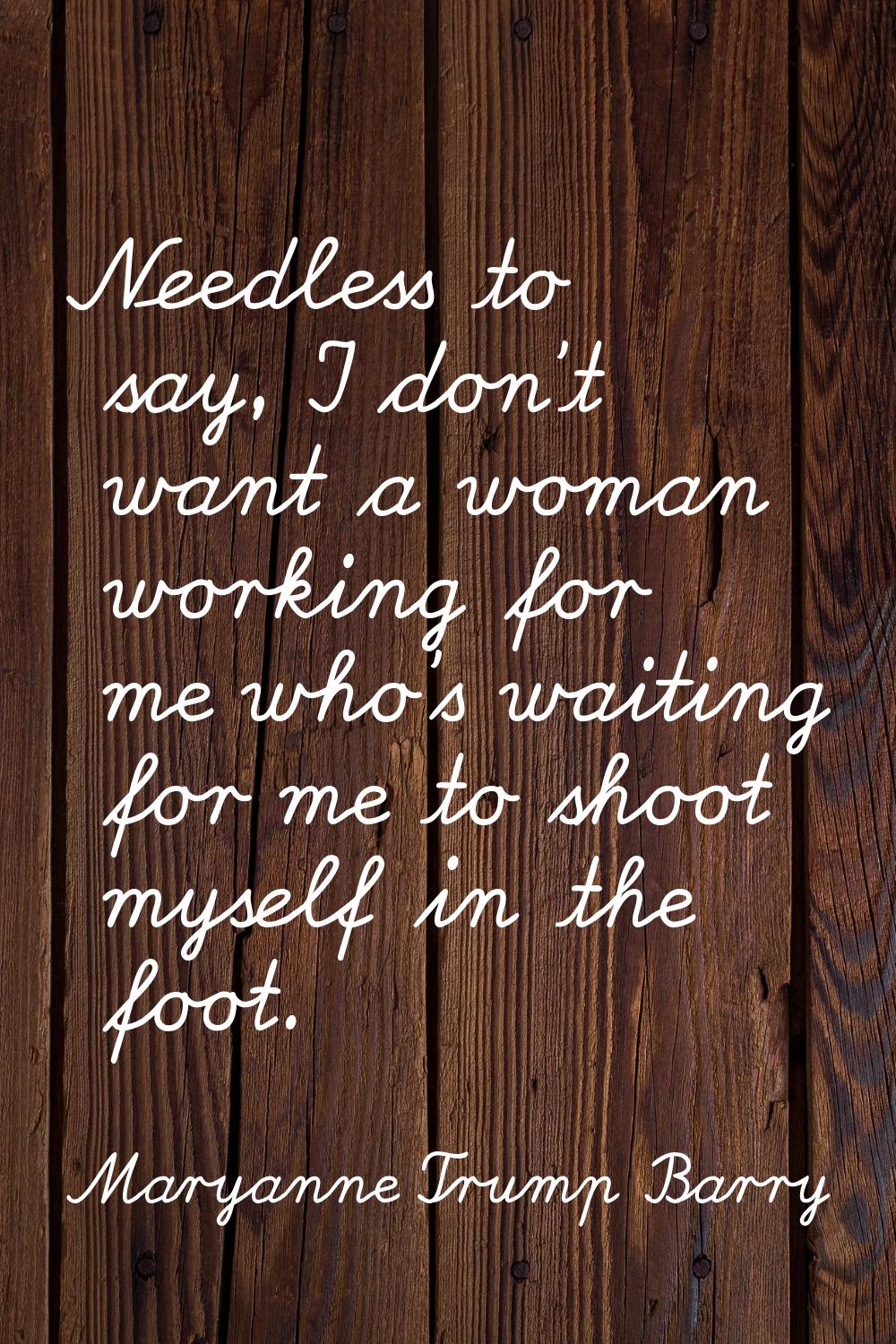 Needless to say, I don't want a woman working for me who's waiting for me to shoot myself in the fo