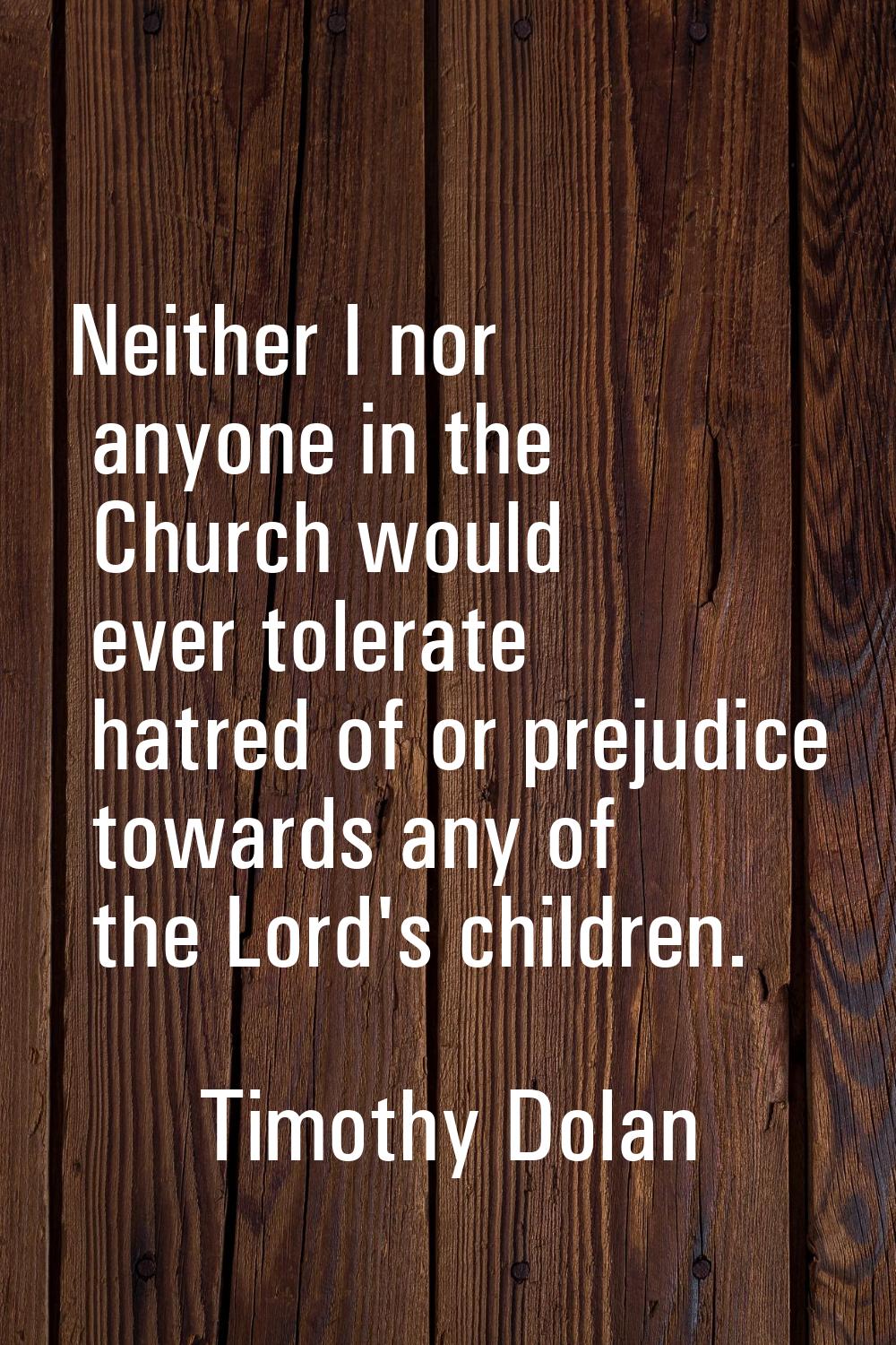 Neither I nor anyone in the Church would ever tolerate hatred of or prejudice towards any of the Lo