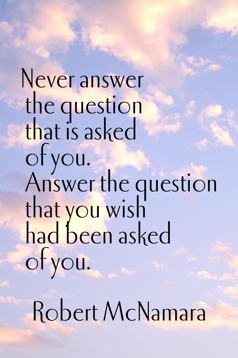 Never answer the question that is asked of you. Answer the question that you wish had been asked of