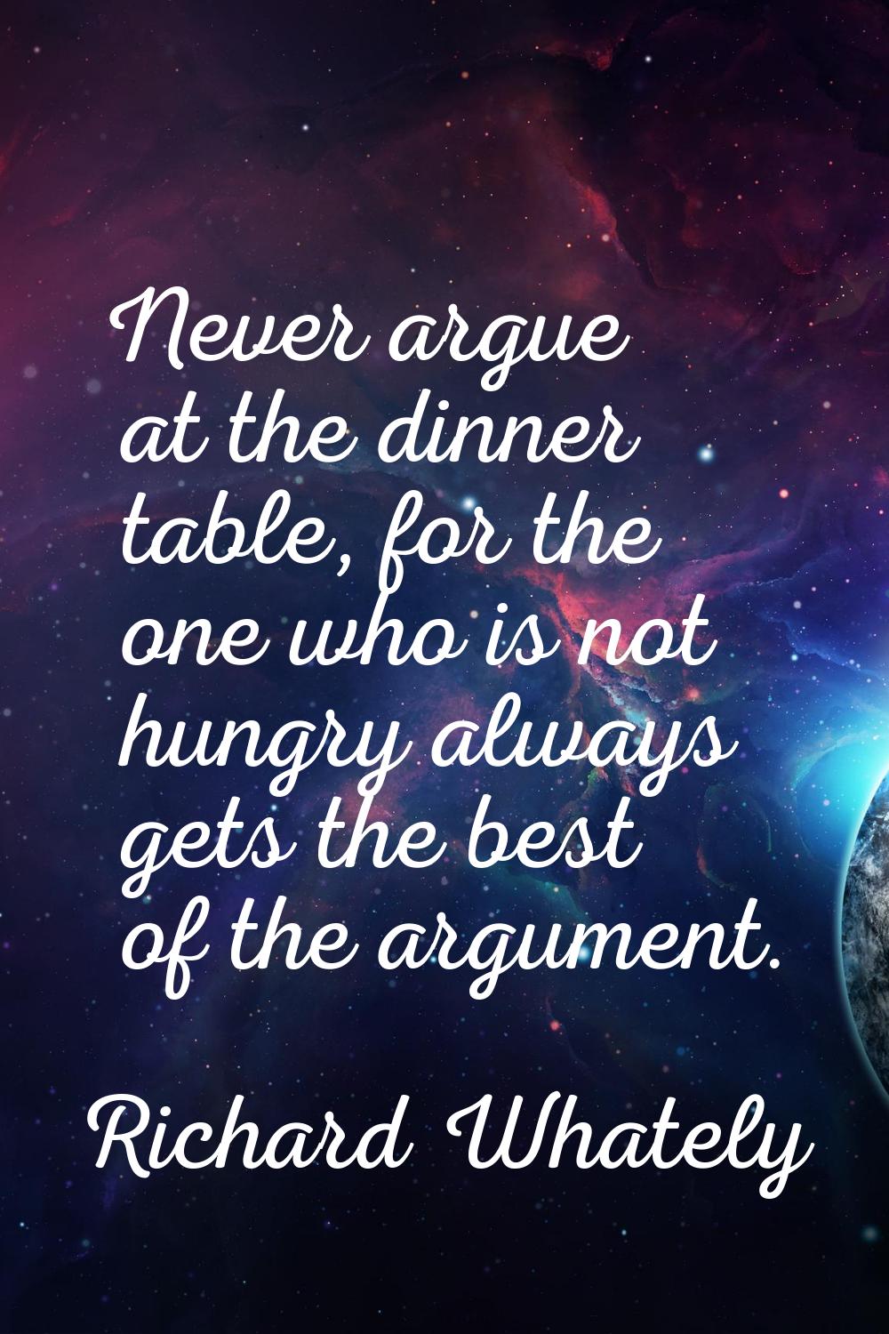 Never argue at the dinner table, for the one who is not hungry always gets the best of the argument