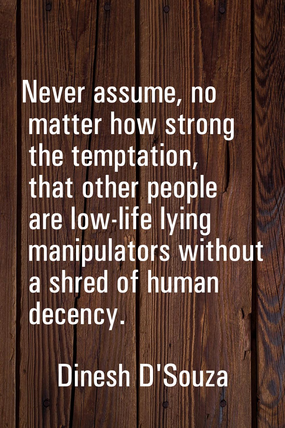 Never assume, no matter how strong the temptation, that other people are low-life lying manipulator