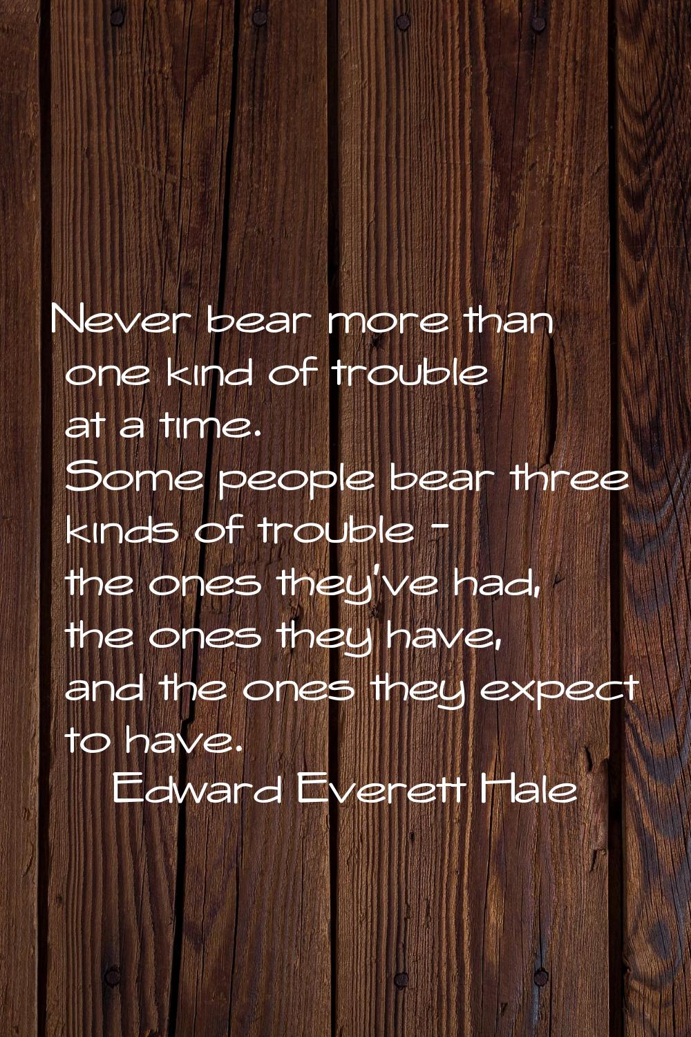 Never bear more than one kind of trouble at a time. Some people bear three kinds of trouble - the o