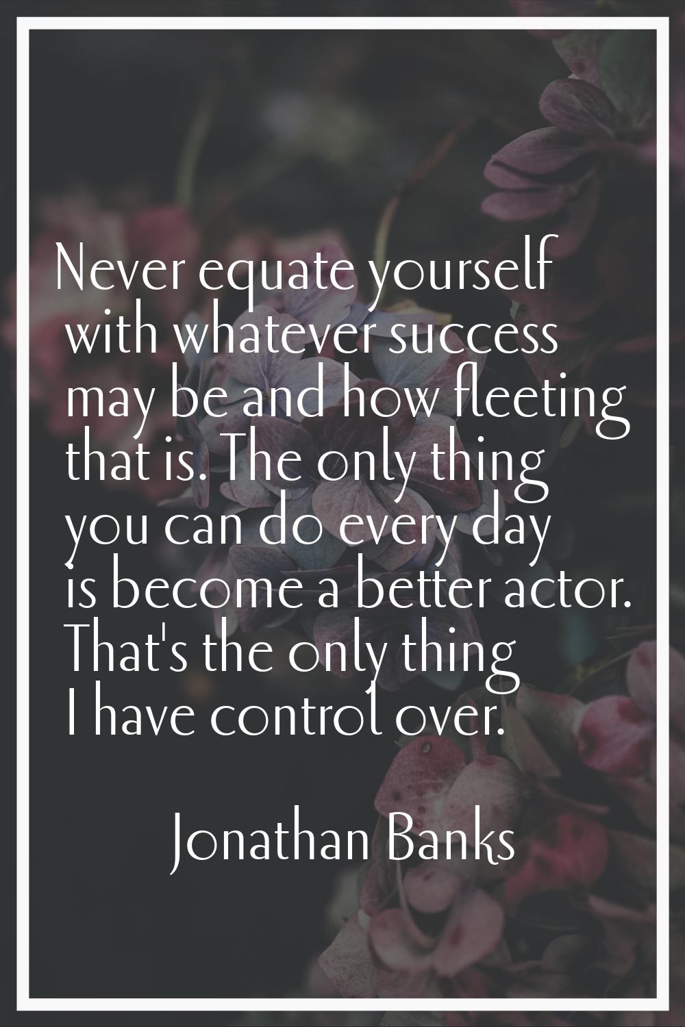 Never equate yourself with whatever success may be and how fleeting that is. The only thing you can