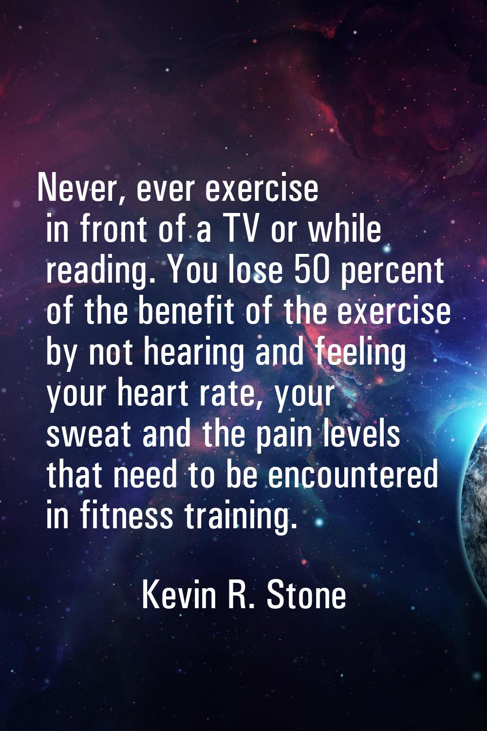 Never, ever exercise in front of a TV or while reading. You lose 50 percent of the benefit of the e