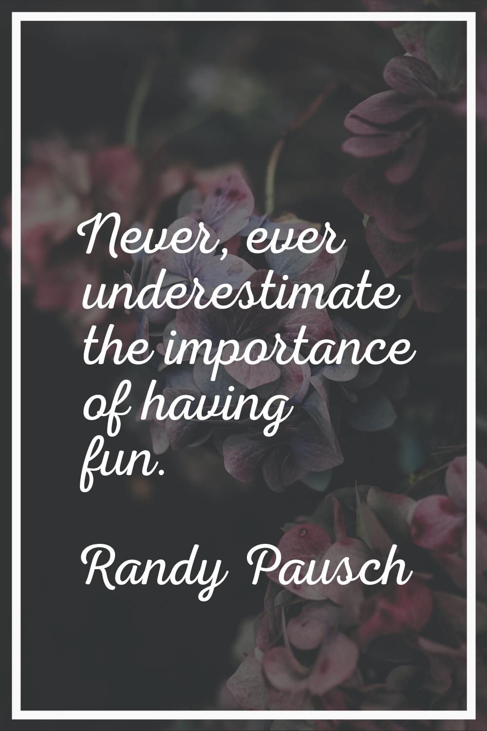 Never, ever underestimate the importance of having fun.