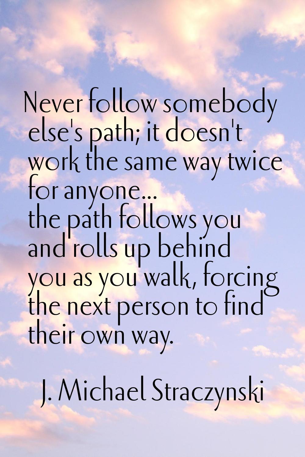 Never follow somebody else's path; it doesn't work the same way twice for anyone... the path follow