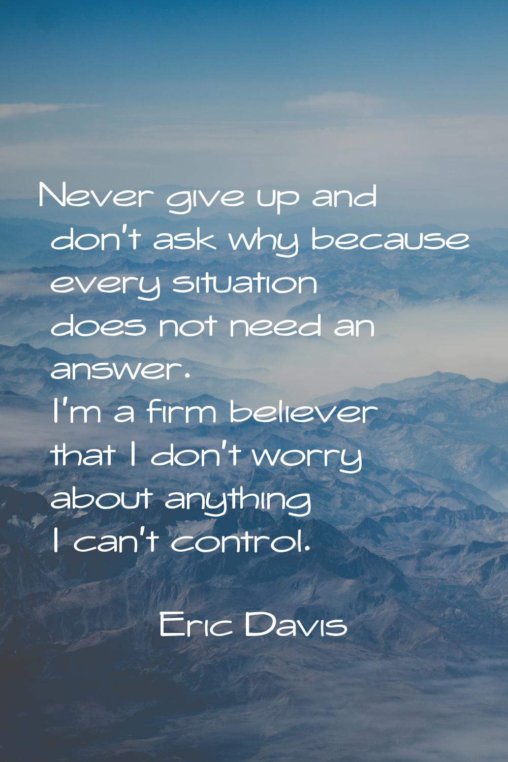 Never give up and don't ask why because every situation does not need an answer. I'm a firm believe