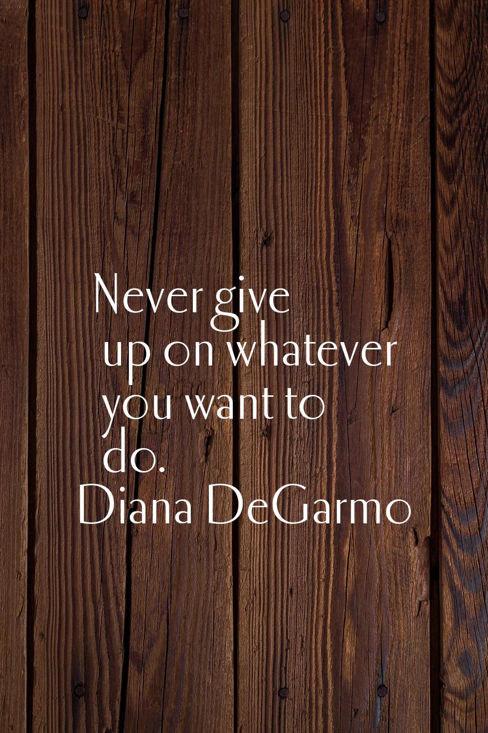 Never give up on whatever you want to do.