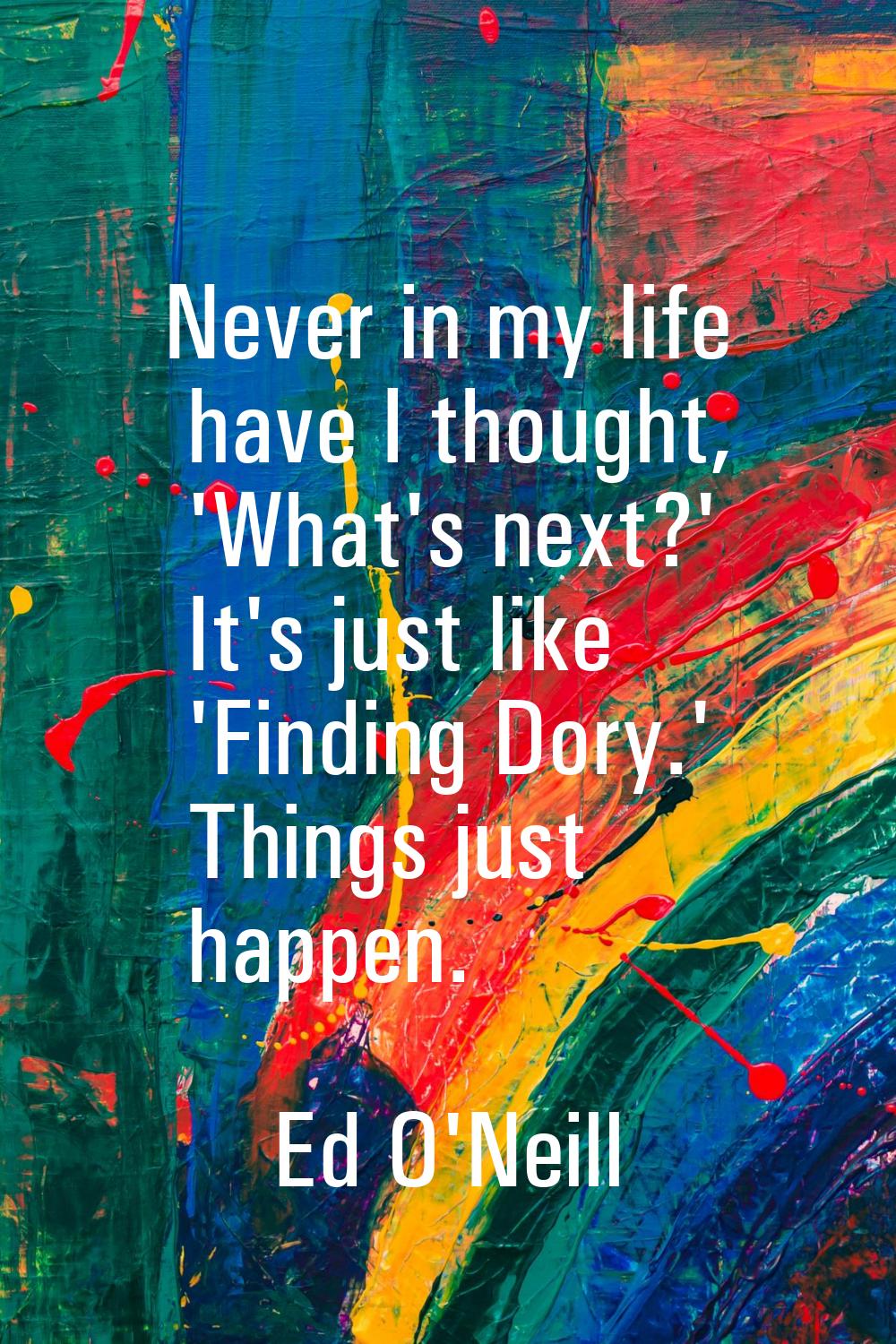 Never in my life have I thought, 'What's next?' It's just like 'Finding Dory.' Things just happen.