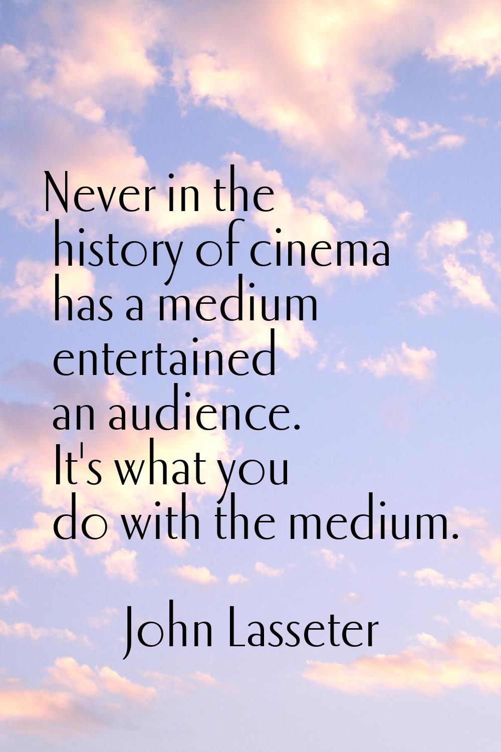 Never in the history of cinema has a medium entertained an audience. It's what you do with the medi