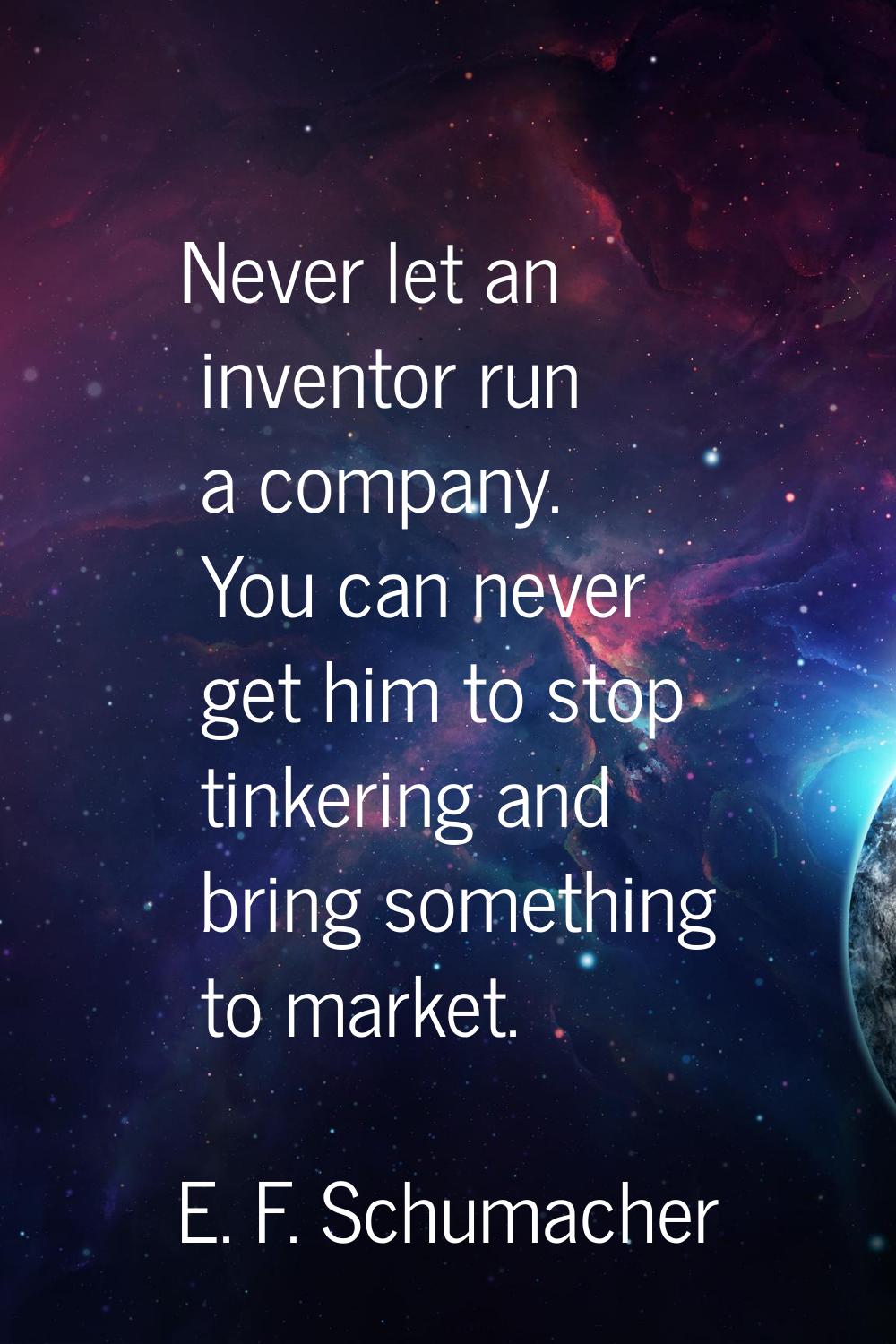 Never let an inventor run a company. You can never get him to stop tinkering and bring something to