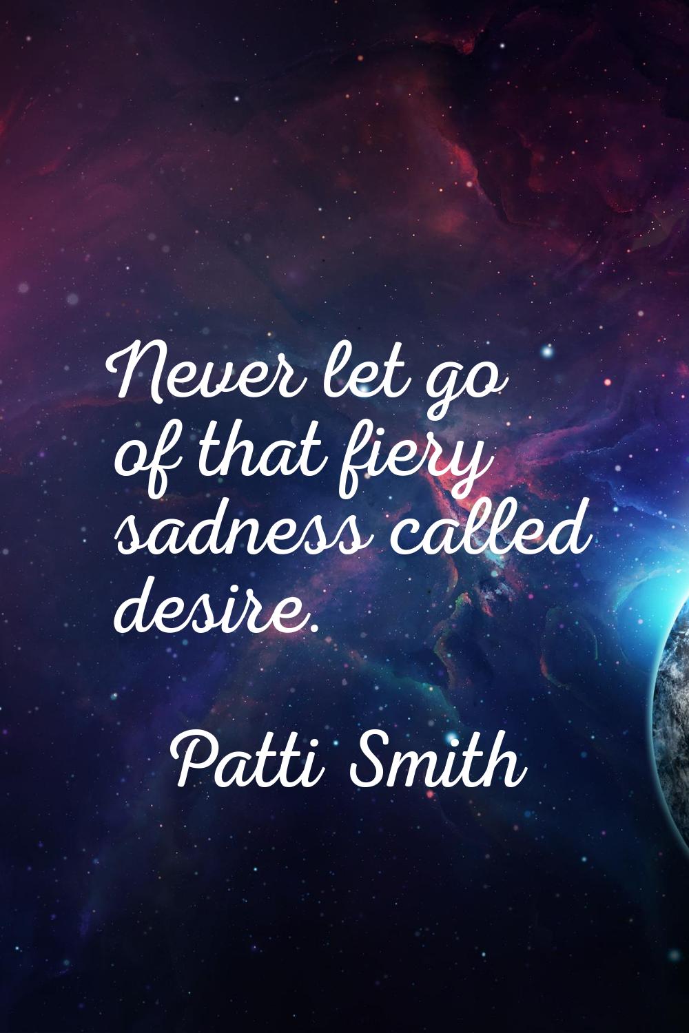 Never let go of that fiery sadness called desire.