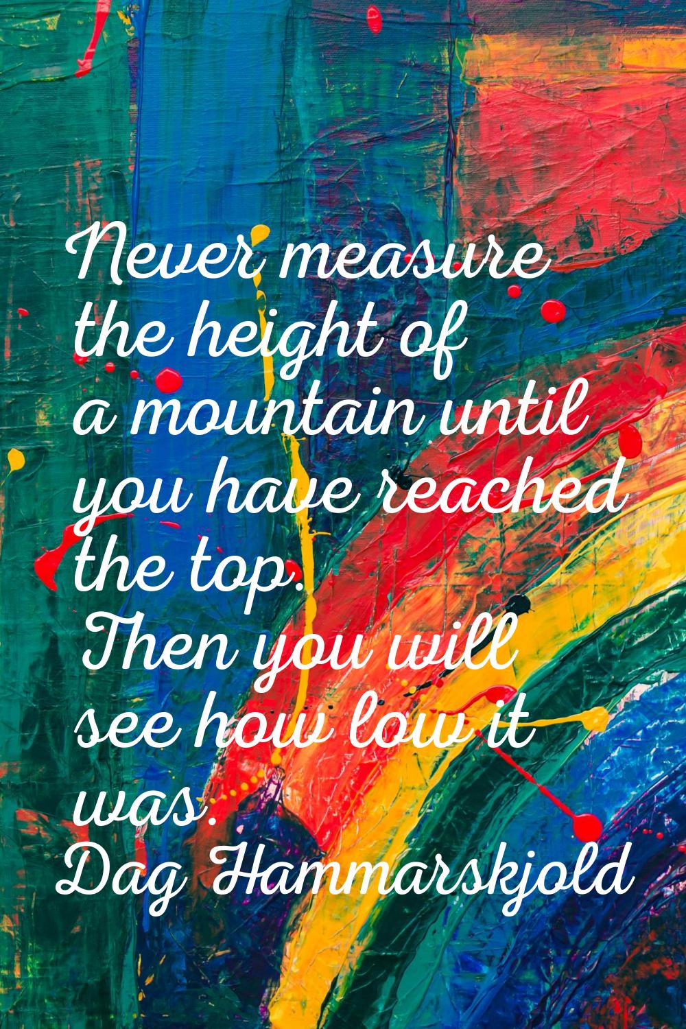 Never measure the height of a mountain until you have reached the top. Then you will see how low it