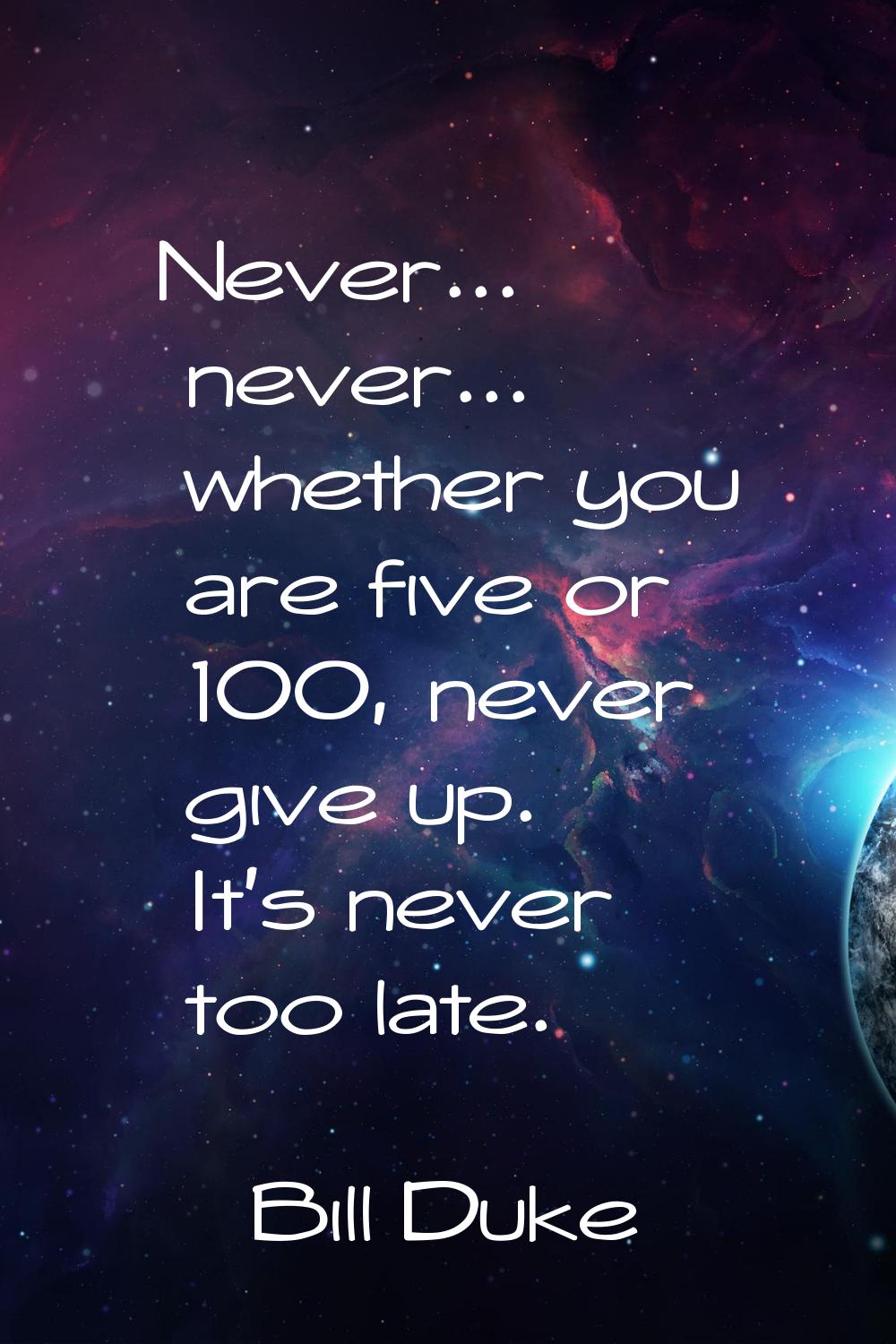 Never... never... whether you are five or 100, never give up. It's never too late.